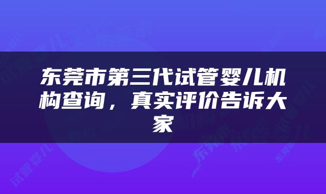 东莞市第三代试管婴儿机构查询，真实评价告诉大家