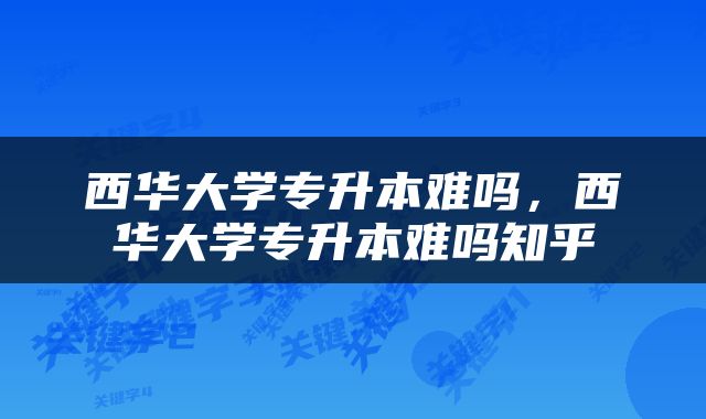 西华大学专升本难吗，西华大学专升本难吗知乎