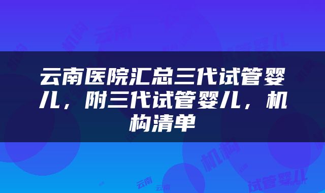 云南医院汇总三代试管婴儿，附三代试管婴儿，机构清单