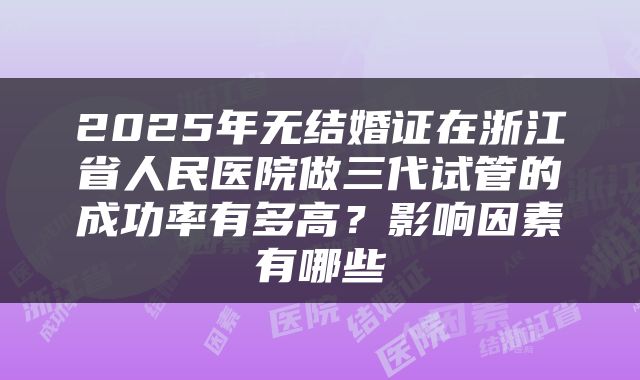 2025年无结婚证在浙江省人民医院做三代试管的成功率有多高?影响因素有哪些