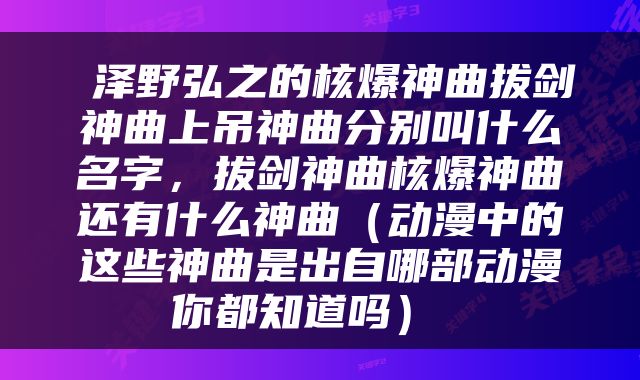  泽野弘之的核爆神曲拔剑神曲上吊神曲分别叫什么名字，拔剑神曲核爆神曲还有什么神曲（动漫中的这些神曲是出自哪部动漫你都知道吗） 