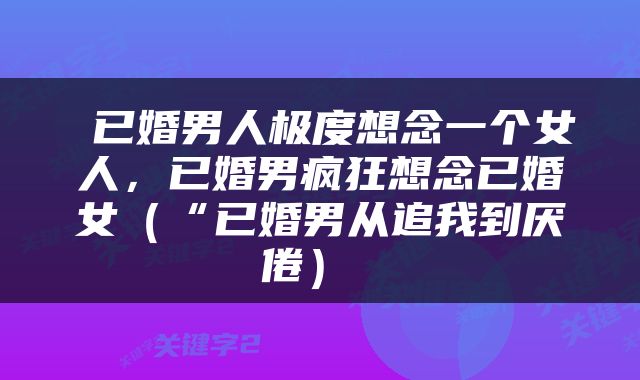  已婚男人极度想念一个女人，已婚男疯狂想念已婚女（“已婚男从追我到厌倦） 