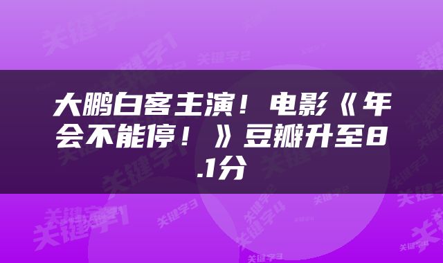 大鹏白客主演！电影《年会不能停！》豆瓣升至8.1分
