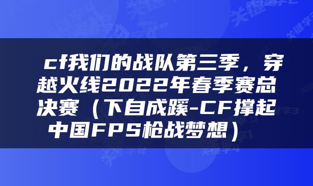  cf我们的战队第三季，穿越火线2022年春季赛总决赛（下自成蹊-CF撑起中国FPS枪战梦想） 