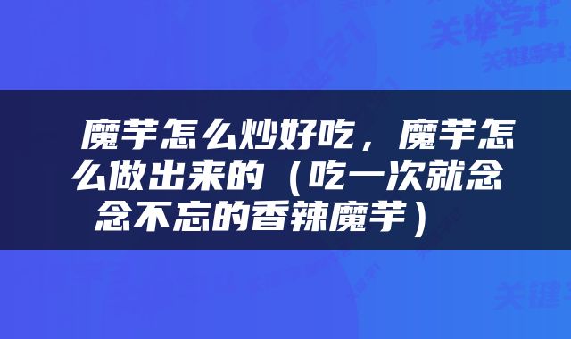  魔芋怎么炒好吃，魔芋怎么做出来的（吃一次就念念不忘的香辣魔芋） 