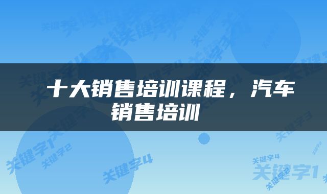  十大销售培训课程，汽车销售培训 