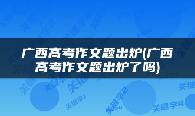 广西高考作文题出炉(广西高考作文题出炉了吗)
