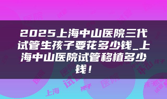 2025上海中山医院三代试管生孩子要花多少钱_上海中山医院试管移植多少钱！