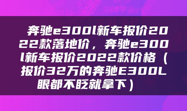  奔驰e300l新车报价2022款落地价，奔驰e300l新车报价2022款价格（报价32万的奔驰E300L眼都不眨就拿下） 