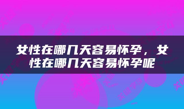 女性在哪几天容易怀孕，女性在哪几天容易怀孕呢