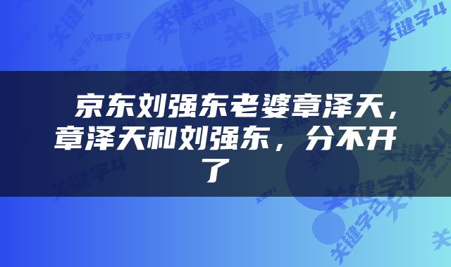  京东刘强东老婆章泽天，章泽天和刘强东，分不开了 