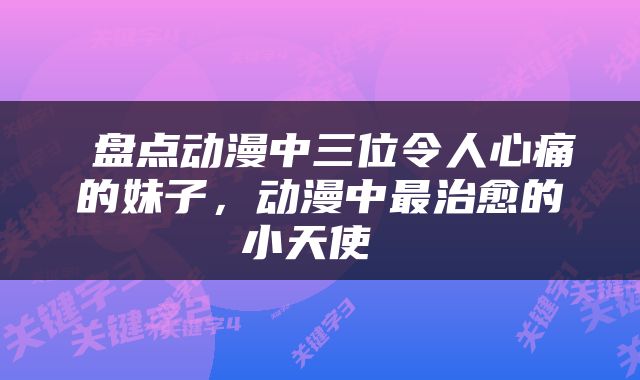  盘点动漫中三位令人心痛的妹子，动漫中最治愈的小天使 