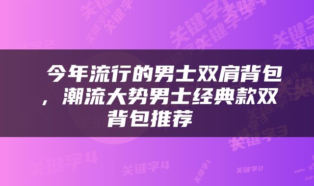  今年流行的男士双肩背包，潮流大势男士经典款双背包推荐 