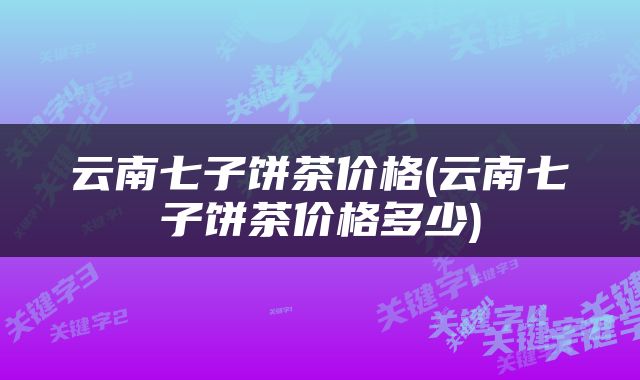 云南七子饼茶价格(云南七子饼茶价格多少)