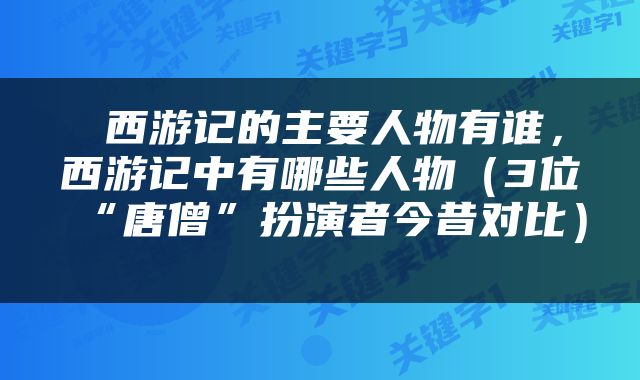  西游记的主要人物有谁，西游记中有哪些人物（3位“唐僧”扮演者今昔对比） 