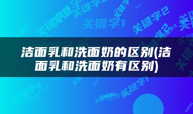 洁面乳和洗面奶的区别(洁面乳和洗面奶有区别)