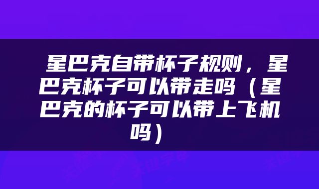  星巴克自带杯子规则，星巴克杯子可以带走吗（星巴克的杯子可以带上飞机吗） 