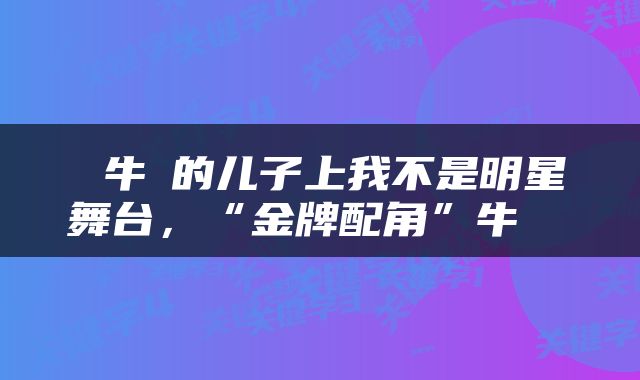 牛犇的儿子上我不是明星舞台,“金牌配角”牛犇