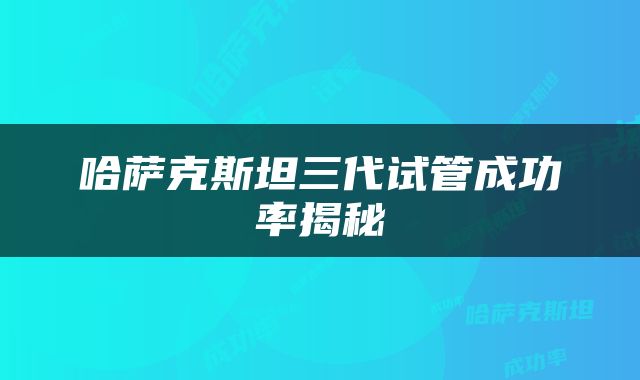 哈萨克斯坦三代试管成功率揭秘