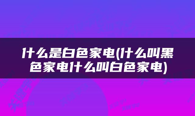 什么是白色家电(什么叫黑色家电什么叫白色家电)