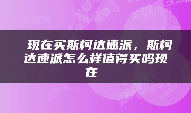  现在买斯柯达速派，斯柯达速派怎么样值得买吗现在 