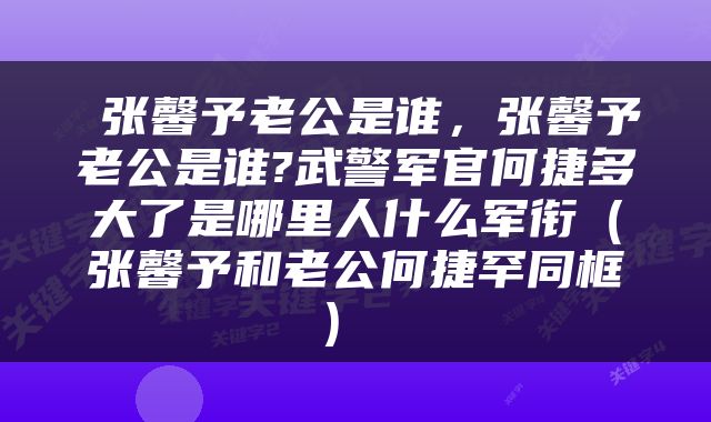 张馨予老公是谁,张馨予老公是谁?武警军官何捷多大了是哪里人什么军衔(张馨予和老公何捷罕同框)