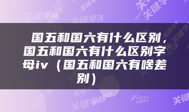  国五和国六有什么区别，国五和国六有什么区别字母iv（国五和国六有啥差别） 