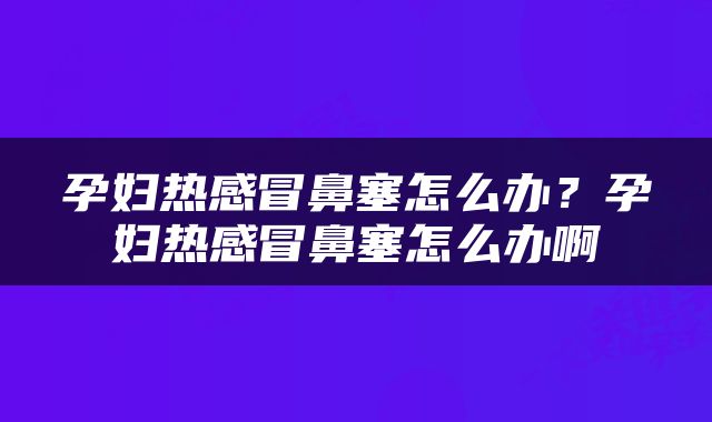 孕妇热感冒鼻塞怎么办？孕妇热感冒鼻塞怎么办啊