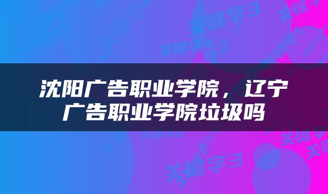 沈阳广告职业学院，辽宁广告职业学院垃圾吗