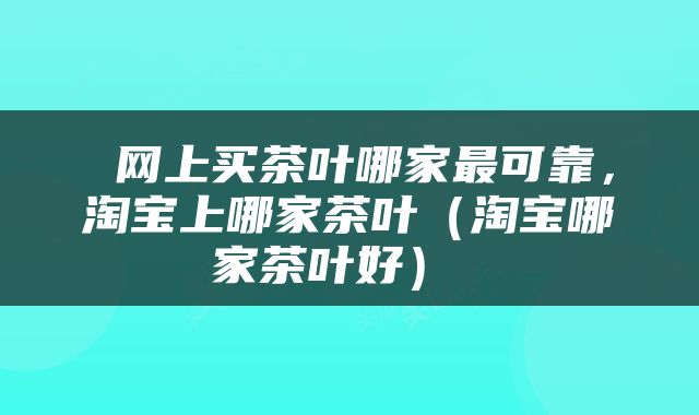  网上买茶叶哪家最可靠，淘宝上哪家茶叶（淘宝哪家茶叶好） 