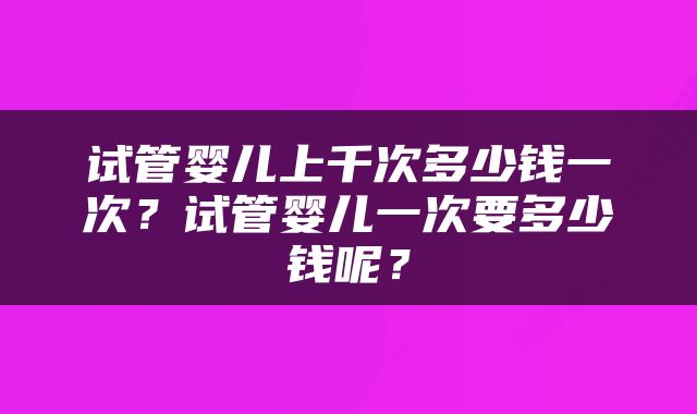 试管婴儿上千次多少钱一次？试管婴儿一次要多少钱呢？