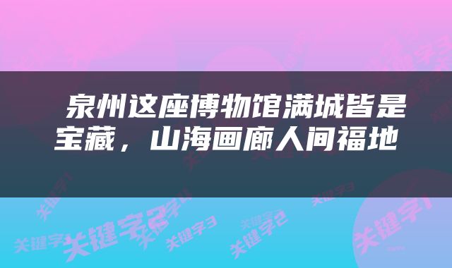  泉州这座博物馆满城皆是宝藏，山海画廊人间福地 
