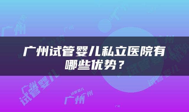 广州试管婴儿私立医院有哪些优势?