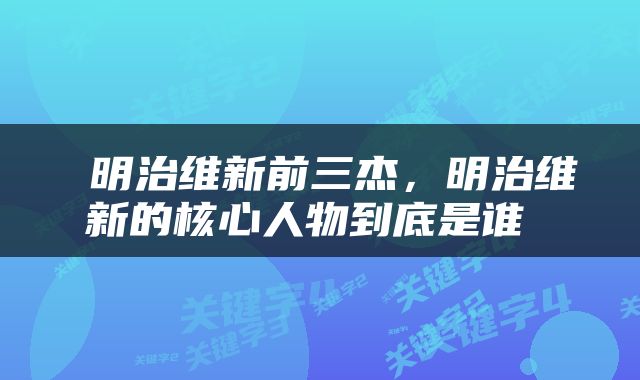  明治维新前三杰，明治维新的核心人物到底是谁 