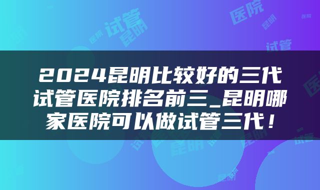 2024昆明比较好的三代试管医院排名前三_昆明哪家医院可以做试管三代！