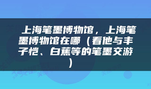  上海笔墨博物馆，上海笔墨博物馆在哪（看他与丰子恺、白蕉等的笔墨交游） 