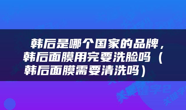  韩后是哪个国家的品牌，韩后面膜用完要洗脸吗（韩后面膜需要清洗吗） 