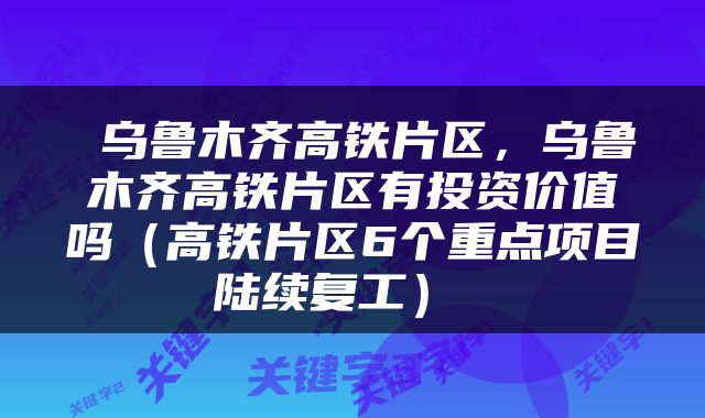  乌鲁木齐高铁片区，乌鲁木齐高铁片区有投资价值吗（高铁片区6个重点项目陆续复工） 