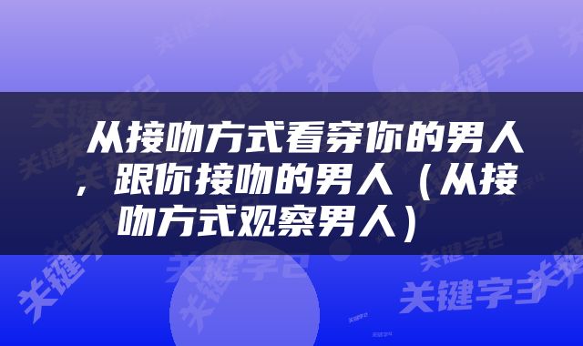  从接吻方式看穿你的男人，跟你接吻的男人（从接吻方式观察男人） 