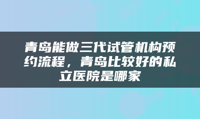 青岛能做三代试管机构预约流程，青岛比较好的私立医院是哪家