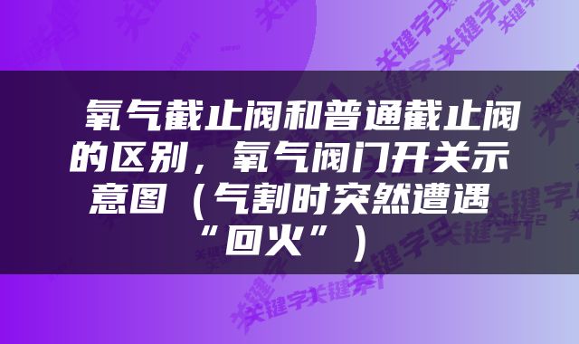  氧气截止阀和普通截止阀的区别，氧气阀门开关示意图（气割时突然遭遇“回火”） 