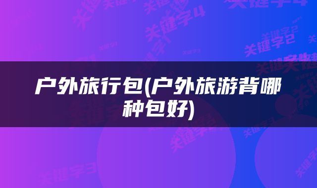 户外旅行包(户外旅游背哪种包好)
