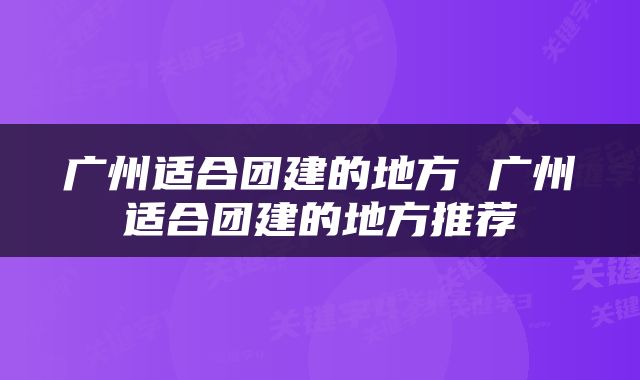广州适合团建的地方 广州适合团建的地方推荐