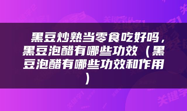 黑豆炒熟当零食吃好吗，黑豆泡醋有哪些功效（黑豆泡醋有哪些功效和作用） 