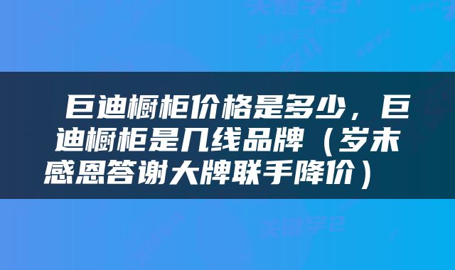  巨迪橱柜价格是多少，巨迪橱柜是几线品牌（岁末感恩答谢大牌联手降价） 