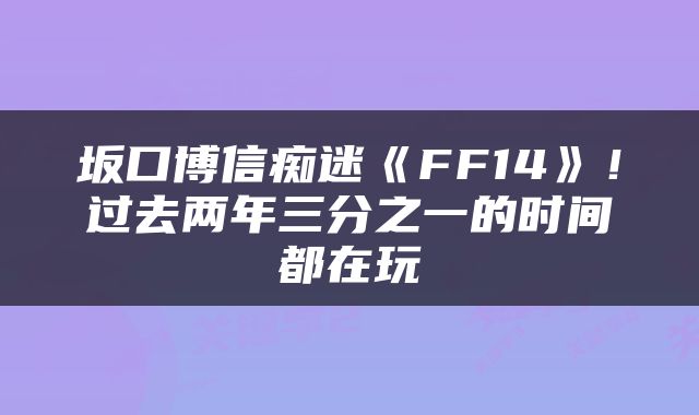 坂口博信痴迷《FF14》！过去两年三分之一的时间都在玩