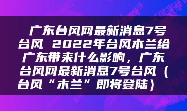  广东台风网最新消息7号台风 2022年台风木兰给广东带来什么影响，广东台风网最新消息7号台风（台风“木兰”即将登陆） 