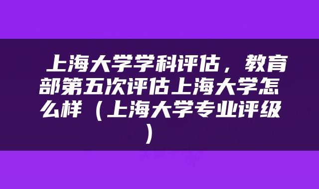  上海大学学科评估，教育部第五次评估上海大学怎么样（上海大学专业评级） 