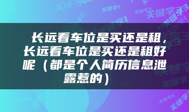  长远看车位是买还是租，长远看车位是买还是租好呢（都是个人简历信息泄露惹的） 