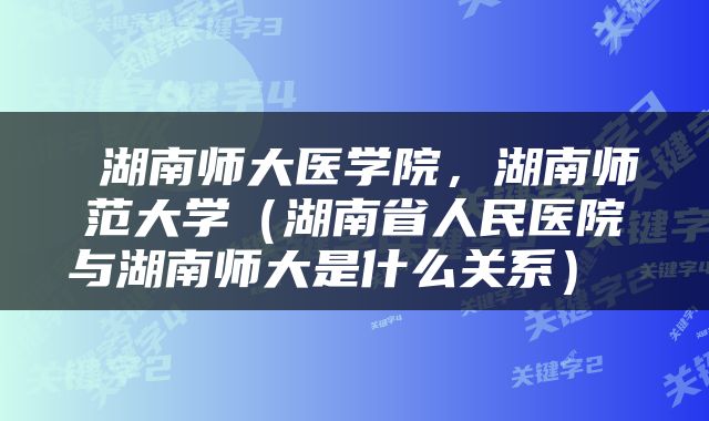  湖南师大医学院，湖南师范大学（湖南省人民医院与湖南师大是什么关系） 